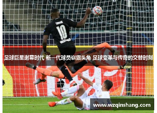 足球巨星谢幕时代 新一代球员崭露头角 足球变革与传奇的交替时刻