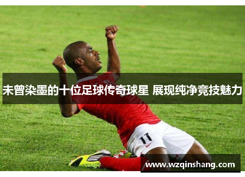 未曾染墨的十位足球传奇球星 展现纯净竞技魅力